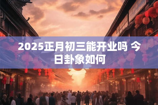 2025正月初三能开业吗 今日卦象如何 2025正月初三能开业吗 今日卦象如何