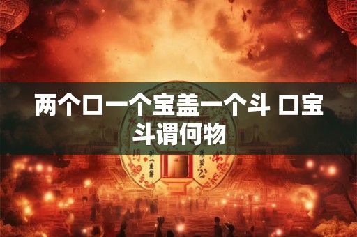 两个口一个宝盖一个斗 口宝斗谓何物 两个口一个宝盖一个斗 口宝斗谓何物