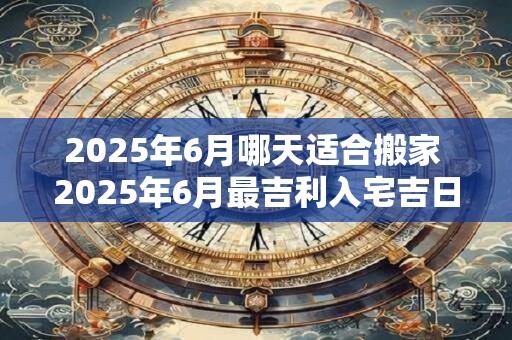 2025年6月哪天适合搬家 2025年6月最吉利入宅吉日