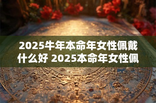 2025牛年本命年女性佩戴什么好 2025本命年女性佩戴何物