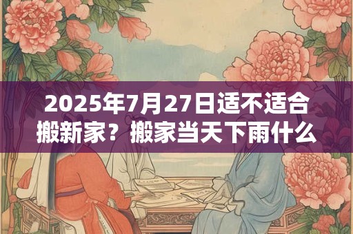 2025年7月27日适不适合搬新家？搬家当天下雨什么寓意？