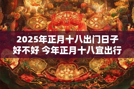 2025年正月十八出门日子好不好 今年正月十八宜出行吗