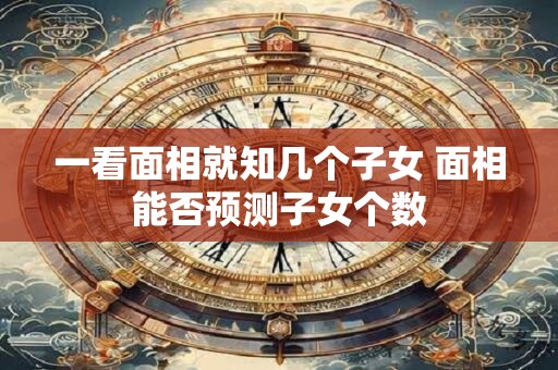 一看面相就知几个子女 面相能否预测子女个数