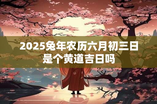 2026兔年农历六月初三日是个黄道吉日吗 2026兔年农历六月初三日是个黄道吉日吗