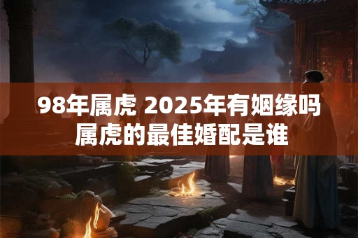 98年属虎 2025年有姻缘吗 属虎的最佳婚配是谁