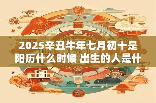 2025辛丑牛年七月初十是阳历什么时候 出生的人是什么星座