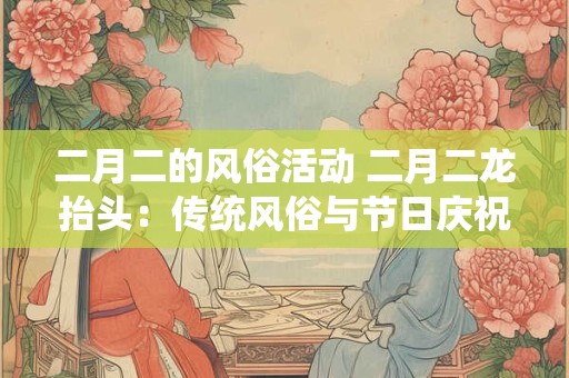 二月二的风俗活动 二月二龙抬头：传统风俗与节日庆祝