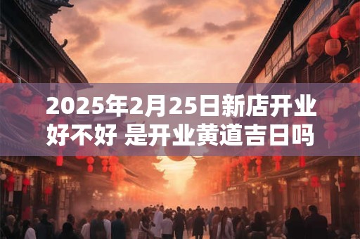 2025年2月25日新店开业好不好 是开业黄道吉日吗