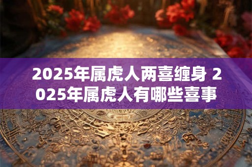 2025年属虎人两喜缠身 2025年属虎人有哪些喜事