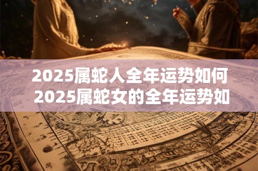 2025属蛇人全年运势如何 2025属蛇女的全年运势如何