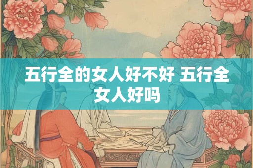 五行全的女人好不好 五行全女人好吗 五行全的女人好不好 五行全女人好吗