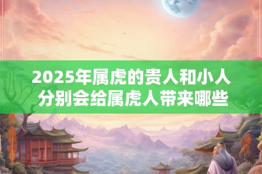 2025年属虎的贵人和小人 分别会给属虎人带来哪些影响