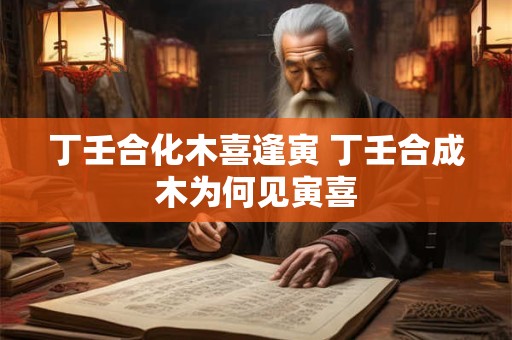 丁壬合化木喜逢寅 丁壬合成木为何见寅喜