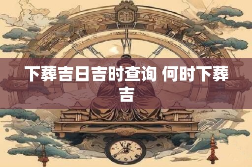 下葬吉日吉时查询 何时下葬吉
