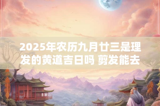 2025年农历九月廿三是理发的黄道吉日吗 剪发能去霉运不