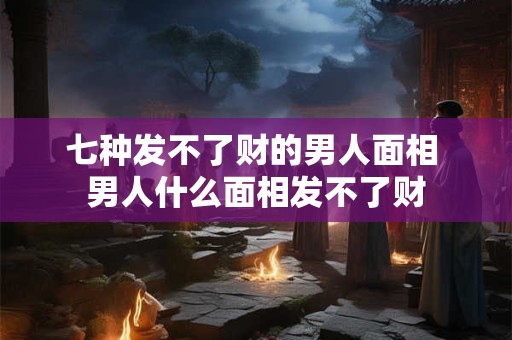 七种发不了财的男人面相 男人什么面相发不了财