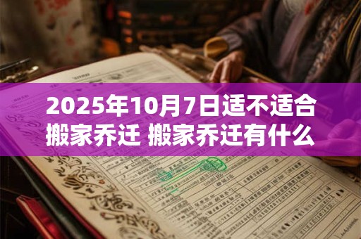 2025年10月7日适不适合搬家乔迁 搬家乔迁有什么忌讳 2025年10月7日适不适合搬家乔迁 搬家乔迁有什么忌讳