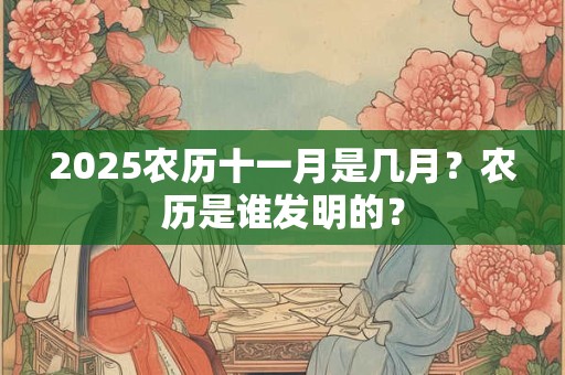 2025农历十一月是几月？农历是谁发明的？