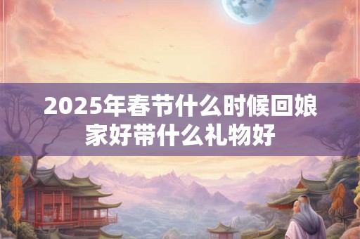 2025年春节什么时候回娘家好带什么礼物好