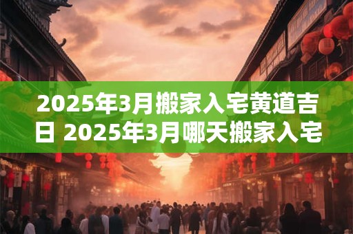 2025年3月搬家入宅黄道吉日 2025年3月哪天搬家入宅最好