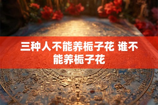 三种人不能养栀子花 谁不能养栀子花 三种人不能养栀子花 谁不能养栀子花