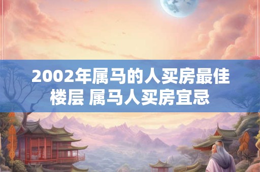 2002年属马的人买房最佳楼层 属马人买房宜忌