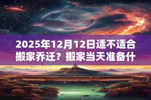 2025年12月12日适不适合搬家乔迁？搬家当天准备什么水果？