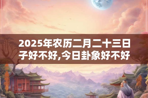 2025年农历二月二十三日子好不好,今日卦象好不好？