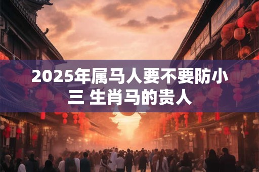 2025年属马人要不要防小三 生肖马的贵人