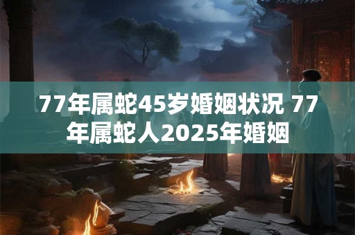 77年属蛇45岁婚姻状况 77年属蛇人2025年婚姻