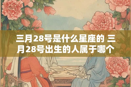 三月28号是什么星座的 三月28号出生的人属于哪个星座 三月28号是什么星座的 三月28号出生的人属于哪个星座