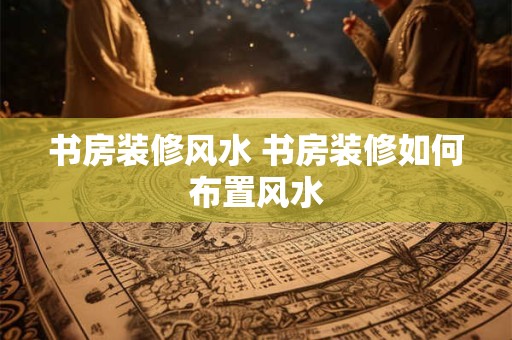 书房装修风水 书房装修如何布置风水