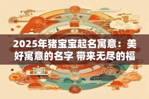 2025年猪宝宝起名寓意：美好寓意的名字 带来无尽的福运