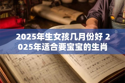 2025年生女孩几月份好 2025年适合要宝宝的生肖 2025年生女孩几月份好 2025年适合要宝宝的生肖