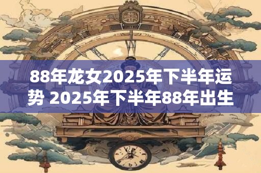 88年龙女2025年下半年运势 2025年下半年88年出生的龙女运势如何