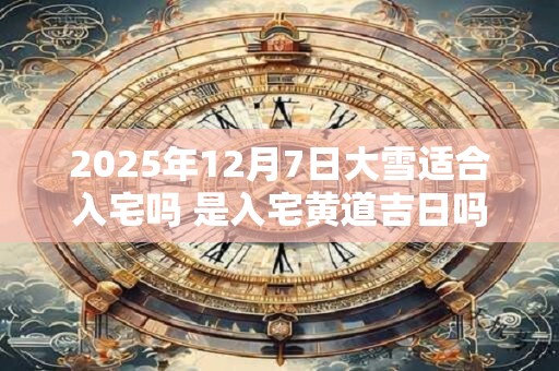2025年12月7日大雪适合入宅吗 是入宅黄道吉日吗