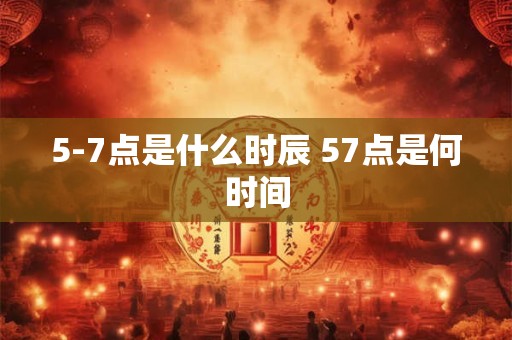 5-7点是什么时辰 57点是何时间