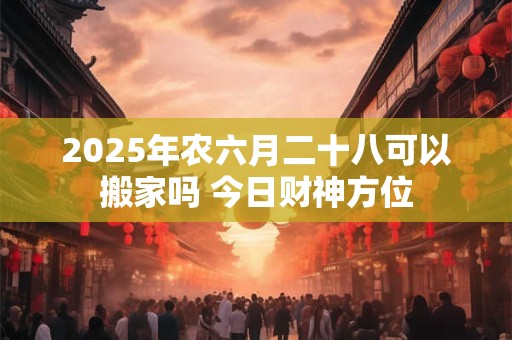 2025年农六月二十八可以搬家吗 今日财神方位 2025年农六月二十八可以搬家吗 今日财神方位