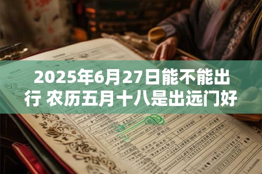2026年6月27日能不能出行 农历五月十八是出远门好日子吗