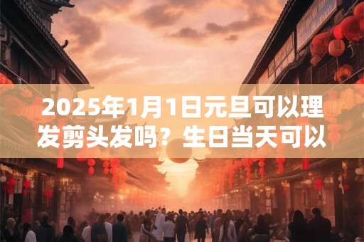 2025年1月1日元旦可以理发剪头发吗？生日当天可以理发吗？