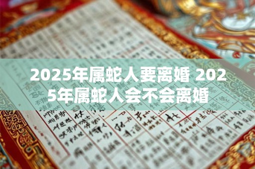 2025年属蛇人要离婚 2025年属蛇人会不会离婚
