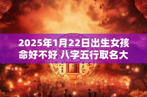 2025年1月22日出生女孩命好不好 八字五行取名大全 2025年1月22日出生女孩命好不好 八字五行取名大全