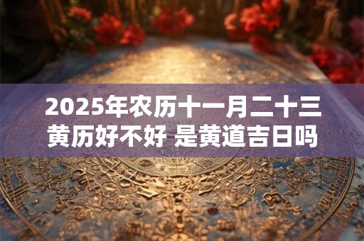 2025年农历十一月二十三黄历好不好 是黄道吉日吗