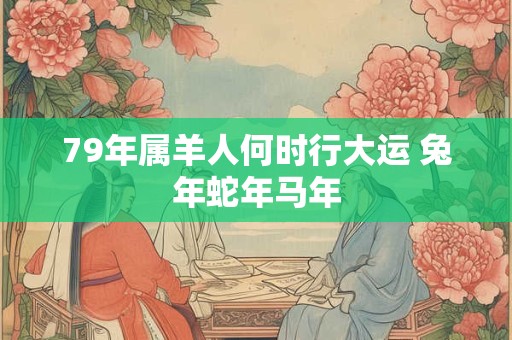 79年属羊人何时行大运 兔年蛇年马年