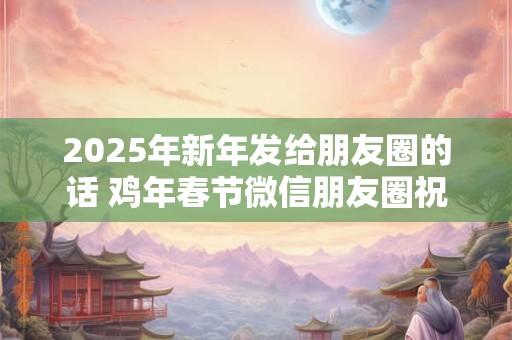 2025年新年发给朋友圈的话 鸡年春节微信朋友圈祝福语