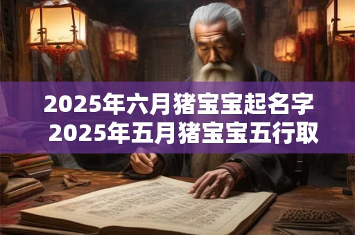2025年六月猪宝宝起名字  2025年五月猪宝宝五行取名