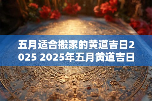 五月适合搬家的黄道吉日2025 2025年五月黄道吉日搬家日是哪天