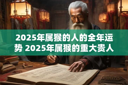 2025年属猴的人的全年运势 2025年属猴的重大贵人 2025年属猴的人的全年运势 2025年属猴的重大贵人