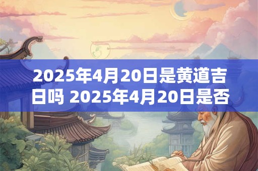 2025年4月20日是黄道吉日吗 2025年4月20日是否黄道吉日 2025年4月20日是黄道吉日吗 2025年4月20日是否黄道吉日