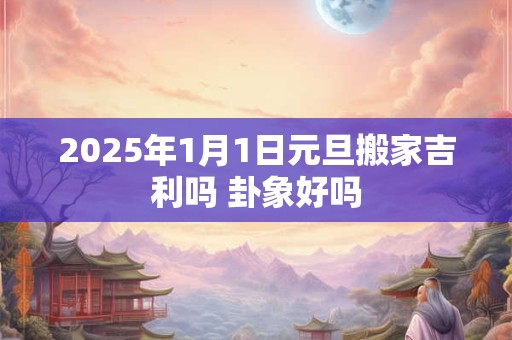 2025年1月1日元旦搬家吉利吗 卦象好吗 2025年1月1日元旦搬家吉利吗 卦象好吗